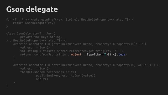 Gson delegate
class GsonDelegate(
private val key: String,
) : ReadWriteProperty {
override operator fun getValue(thisRef: Krate, property: KProperty<*>): T? {
val gson = Gson()
val string = thisRef.sharedPreferences.getString(key, null)
return gson.fromJson(string, object : TypeToken() {}.type)
}
override operator fun setValue(thisRef: Krate, property: KProperty<*>, value: T?) {
val gson = Gson()
thisRef.sharedPreferences.edit()
.putString(key, gson.toJson(value))
.apply()
}
}
fun  Krate.gsonPref(key: String): ReadWriteProperty {
return GsonDelegate(key)
}
