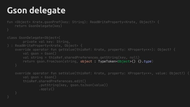 Gson delegate
class GsonDelegate(
private val key: String,
) : ReadWriteProperty {
override operator fun getValue(thisRef: Krate, property: KProperty<*>): Object? {
val gson = Gson()
val string = thisRef.sharedPreferences.getString(key, null)
return gson.fromJson(string, object : TypeToken() {}.type)
}
override operator fun setValue(thisRef: Krate, property: KProperty<*>, value: Object?) {
val gson = Gson()
thisRef.sharedPreferences.edit()
.putString(key, gson.toJson(value))
.apply()
}
}
fun  Krate.gsonPref(key: String): ReadWriteProperty {
return GsonDelegate(key)
}

