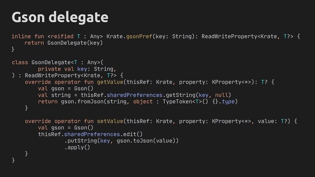 Object
T
Gson delegate
class GsonDelegate(
private val key: String,
) : ReadWriteProperty {
override operator fun getValue(thisRef: Krate, property: KProperty<*>): T? {
val gson = Gson()
val string = thisRef.sharedPreferences.getString(key, null)
return gson.fromJson(string, object : TypeToken() {}.type)
}
override operator fun setValue(thisRef: Krate, property: KProperty<*>, value: T?) {
val gson = Gson()
thisRef.sharedPreferences.edit()
.putString(key, gson.toJson(value))
.apply()
}
}
inline fun  ?> {
return GsonDelegate(key)
}
Krate.gsonPref(key: String): ReadWriteProperty