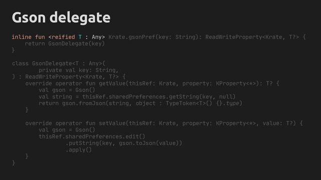 inline fun  ?> {
return GsonDelegate(key)
}
Object
T
Gson delegate
class GsonDelegate(
private val key: String,
) : ReadWriteProperty {
override operator fun getValue(thisRef: Krate, property: KProperty<*>): T? {
val gson = Gson()
val string = thisRef.sharedPreferences.getString(key, null)
return gson.fromJson(string, object : TypeToken() {}.type)
}
override operator fun setValue(thisRef: Krate, property: KProperty<*>, value: T?) {
val gson = Gson()
thisRef.sharedPreferences.edit()
.putString(key, gson.toJson(value))
.apply()
}
}
Krate.gsonPref(key: String): ReadWriteProperty