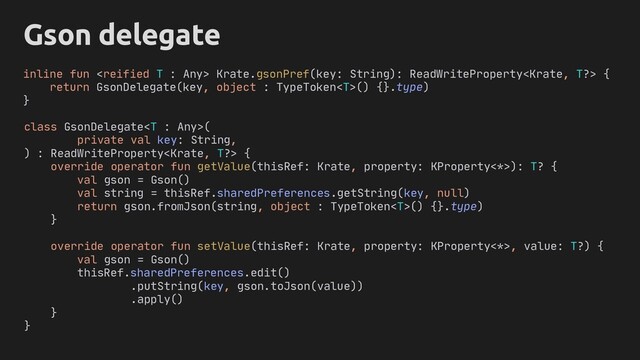 Gson delegate
inline fun  Krate.gsonPref(key: String): ReadWriteProperty {
return GsonDelegate(key, object : TypeToken() {}.type)
}
}
override operator fun setValue(thisRef: Krate, property: KProperty<*>, value: T?) {
val gson = Gson()
thisRef.sharedPreferences.edit()
.putString(key, gson.toJson(value))
.apply()
}
}
class GsonDelegate(
private val key: String,
) : ReadWriteProperty {
override operator fun getValue(thisRef: Krate, property: KProperty<*>): T? {
val gson = Gson()
val string = thisRef.sharedPreferences.getString(key, null)
return gson.fromJson(string, )
object : TypeToken() {}.type
