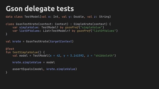 Gson delegate tests
class GsonTestKrate(context: Context) : SimpleKrate(context) {
var simpleValue: TestModel? by gsonPref("simpleValue")
var listOfValues: List? by gsonPref("listOfValues")
}
@Test
fun testSimpleValue() {
val model = TestModel(x = 42, y = 3.141592, z = "shibboleth")
krate.simpleValue = model
assertEquals(model, krate.simpleValue)
}
data class TestModel(val x: Int, val y: Double, val z: String)
val krate = GsonTestKrate(targetContext)
