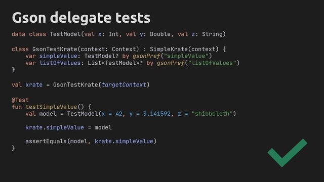 Gson delegate tests
class GsonTestKrate(context: Context) : SimpleKrate(context) {
var simpleValue: TestModel? by gsonPref("simpleValue")
var listOfValues: List? by gsonPref("listOfValues")
}
@Test
fun testSimpleValue() {
val model = TestModel(x = 42, y = 3.141592, z = "shibboleth")
krate.simpleValue = model
assertEquals(model, krate.simpleValue)
}
data class TestModel(val x: Int, val y: Double, val z: String)
val krate = GsonTestKrate(targetContext)
