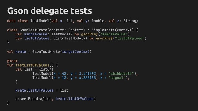 Gson delegate tests
class GsonTestKrate(context: Context) : SimpleKrate(context) {
var simpleValue: TestModel? by gsonPref("simpleValue")
var listOfValues: List? by gsonPref("listOfValues")
}
@Test
fun testListOfValues() {
val list = listOf(
TestModel(x = 42, y = 3.141592, z = "shibboleth"),
TestModel(x = 13, y = 6.283185, z = "signal"),
)
krate.listOfValues = list
assertEquals(list, krate.listOfValues)
}
data class TestModel(val x: Int, val y: Double, val z: String)
val krate = GsonTestKrate(targetContext)
