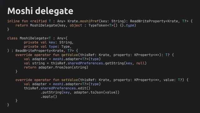 class MoshiDelegate(
private val key: String,
private val type: Type,
) : ReadWriteProperty {
override operator fun getValue(thisRef: Krate, property: KProperty<*>): T? {
val adapter = moshi.adapter(type)
val string = thisRef.sharedPreferences.getString(key, null)
return adapter.fromJson(string)
}
override operator fun setValue(thisRef: Krate, property: KProperty<*>, value: T?) {
val adapter = moshi.adapter(type)
thisRef.sharedPreferences.edit()
.putString(key, adapter.toJson(value))
.apply()
}
}
inline fun  Krate.moshiPref(key: String): ReadWriteProperty {
return MoshiDelegate(key, object : TypeToken() {}.type)
}
Moshi delegate
