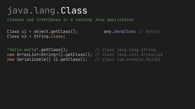 java.lang.Class
classes and interfaces in a running Java application
Class c1 = object.getClass();
Class c2 = String.class;
any.javaClass
"hello world".getClass(); // class java.lang.String
new ArrayList().getClass(); // class java.util.ArrayList
new Serializable() {}.getClass(); // class com.example.Main$1
// Kotlin
