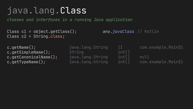 java.lang.Class
classes and interfaces in a running Java application
Class c1 = object.getClass();
Class c2 = String.class;
any.javaClass
c.getName();
c.getSimpleName();
c.getCanonicalName();
c.getTypeName();
// Kotlin
[I
int[]
int[]
int[]
java.lang.String
String
java.lang.String
java.lang.String
com.example.Main$1
null
com.example.Main$1
