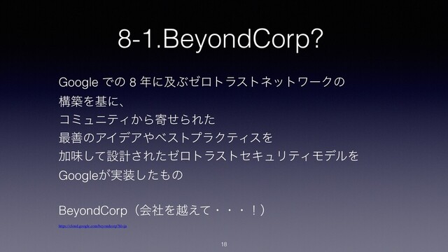 8-1.BeyondCorp?
18
Google Ͱͷ 8 ೥ʹٴͿθϩτϥετωοτϫʔΫͷ
ߏஙΛجʹɺ
ίϛϡχςΟ͔ΒدͤΒΕͨ
࠷ળͷΞΠσΞ΍ϕετϓϥΫςΟεΛ
Ճຯͯ͠ઃܭ͞ΕͨθϩτϥετηΩϡϦςΟϞσϧΛ
Google͕࣮૷ͨ͠΋ͷ
BeyondCorpʢձࣾΛӽ͑ͯɾɾɾʂʣ
https://cloud.google.com/beyondcorp?hl=ja
