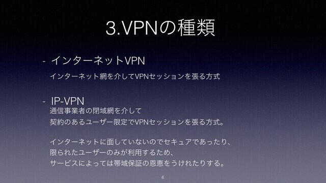 3.VPNͷछྨ
6
- ΠϯλʔωοτVPN
ɹΠϯλʔωοτ໢Λհͯ͠VPNηογϣϯΛுΔํࣜ
- IP-VPN
ɹ௨৴ࣄۀऀͷดҬ໢Λհͯ͠
ɹܖ໿ͷ͋ΔϢʔβʔݶఆͰVPNηογϣϯΛுΔํࣜɻ
ɹΠϯλʔωοτʹ໘͍ͯ͠ͳ͍ͷͰηΩϡΞͰ͋ͬͨΓɺ
ɹݶΒΕͨϢʔβʔͷΈ͕ར༻͢ΔͨΊɺ
ɹαʔϏεʹΑͬͯ͸ଳҬอূͷԸܙΛ͏͚ΕͨΓ͢Δɻ
