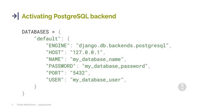 Paolo Melchiorre ~ @pauloxnet
11
Activating PostgreSQL backend
DATABASES = {
"default": {
"ENGINE": "django.db.backends.postgresql",
"HOST": "127.0.0.1",
"NAME": "my_database_name",
"PASSWORD": "my_database_password",
"PORT": "5432",
"USER": "my_database_user",
}
}
