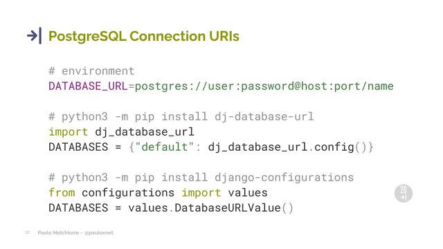 Paolo Melchiorre ~ @pauloxnet
12
PostgreSQL Connection URIs
# environment
DATABASE_URL=postgres://user:password@host:port/name
# python3 -m pip install dj-database-url
import dj_database_url
DATABASES = {"default": dj_database_url.config()}
# python3 -m pip install django-configurations
from configurations import values
DATABASES = values.DatabaseURLValue()
