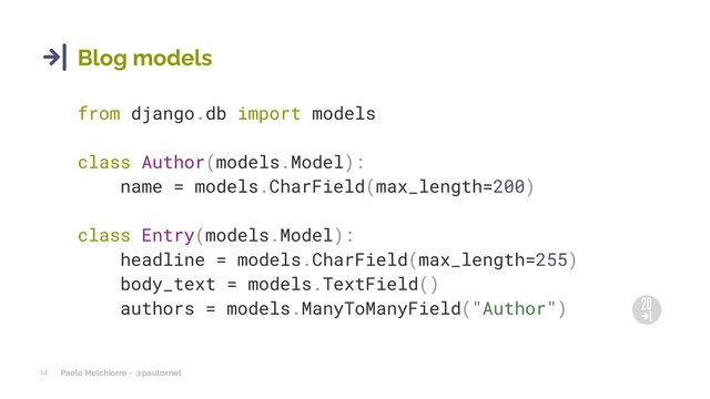 Paolo Melchiorre ~ @pauloxnet
14
Blog models
from django.db import models
class Author(models.Model):
name = models.CharField(max_length=200)
class Entry(models.Model):
headline = models.CharField(max_length=255)
body_text = models.TextField()
authors = models.ManyToManyField("Author")
