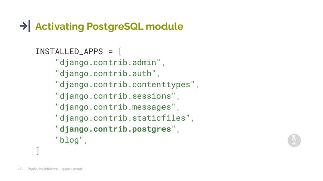 Paolo Melchiorre ~ @pauloxnet
18
Activating PostgreSQL module
INSTALLED_APPS = [
"django.contrib.admin",
"django.contrib.auth",
"django.contrib.contenttypes",
"django.contrib.sessions",
"django.contrib.messages",
"django.contrib.staticfiles",
"django.contrib.postgres",
"blog",
]
