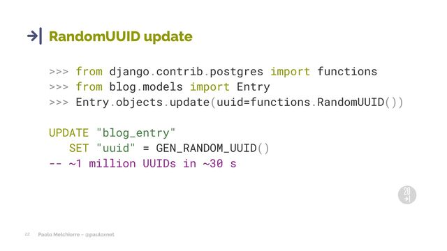 Paolo Melchiorre ~ @pauloxnet
22
RandomUUID update
>>> from django.contrib.postgres import functions
>>> from blog.models import Entry
>>> Entry.objects.update(uuid=functions.RandomUUID())
UPDATE "blog_entry"
SET "uuid" = GEN_RANDOM_UUID()
-- ~1 million UUIDs in ~30 s
