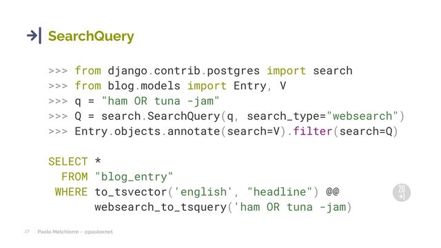 Paolo Melchiorre ~ @pauloxnet
27
SearchQuery
>>> from django.contrib.postgres import search
>>> from blog.models import Entry, V
>>> q = "ham OR tuna -jam"
>>> Q = search.SearchQuery(q, search_type="websearch")
>>> Entry.objects.annotate(search=V).filter(search=Q)
SELECT *
FROM "blog_entry"
WHERE to_tsvector('english', "headline") @@
websearch_to_tsquery('ham OR tuna -jam)

