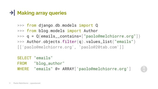 Paolo Melchiorre ~ @pauloxnet
31
Making array queries
>>> from django.db.models import Q
>>> from blog.models import Author
>>> q = Q(emails__contains=["paolo@melchiorre.org"])
>>> Author.objects.filter(q).values_list("emails")
[['paolo@melchiorre.org', 'paolo@20tab.com']]
SELECT "emails"
FROM "blog_author"
WHERE "emails" @> ARRAY['paolo@melchiorre.org']
