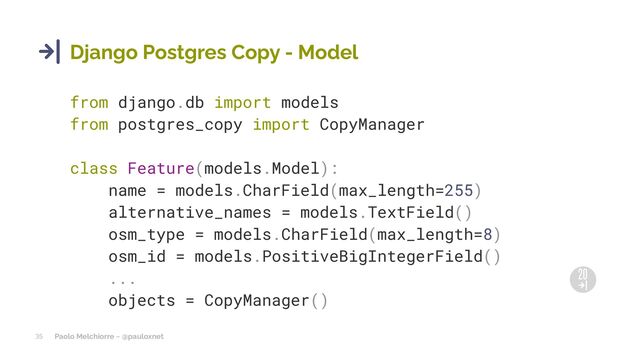 Paolo Melchiorre ~ @pauloxnet
35
Django Postgres Copy - Model
from django.db import models
from postgres_copy import CopyManager
class Feature(models.Model):
name = models.CharField(max_length=255)
alternative_names = models.TextField()
osm_type = models.CharField(max_length=8)
osm_id = models.PositiveBigIntegerField()
...
objects = CopyManager()
