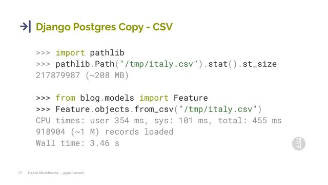 Paolo Melchiorre ~ @pauloxnet
36
Django Postgres Copy - CSV
>>> import pathlib
>>> pathlib.Path("/tmp/italy.csv").stat().st_size
217879987 (~208 MB)
>>> from blog.models import Feature
>>> Feature.objects.from_csv("/tmp/italy.csv")
CPU times: user 354 ms, sys: 101 ms, total: 455 ms
918904 (~1 M) records loaded
Wall time: 3.46 s
