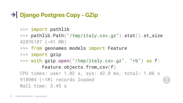 Paolo Melchiorre ~ @pauloxnet
38
Django Postgres Copy - GZip
>>> import pathlib
>>> pathlib.Path("/tmp/italy.csv.gz").stat().st_size
42876187 (~41 MB)
>>> from geonames.models import Feature
>>> import gzip
>>> with gzip.open("/tmp/italy.csv.gz", "rb") as f:
Feature.objects.from_csv(f)
CPU times: user 1.02 s, sys: 42.8 ms, total: 1.06 s
918904 (~1M) records loaded
Wall time: 3.45 s
