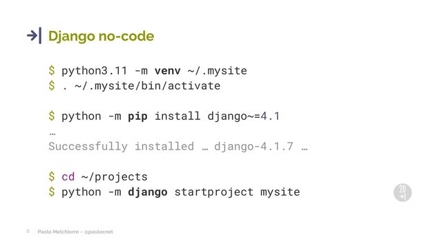 Paolo Melchiorre ~ @pauloxnet
6
Django no-code
$ python3.11 -m venv ~/.mysite
$ . ~/.mysite/bin/activate
$ python -m pip install django~=4.1
…
Successfully installed … django-4.1.7 …
$ cd ~/projects
$ python -m django startproject mysite
