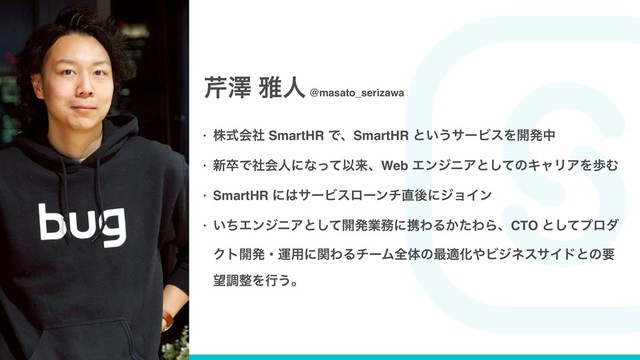 • גࣜձࣾ SmartHR ͰɺSmartHR ͱ͍͏αʔϏεΛ։ൃத
• ৽ଔͰࣾձਓʹͳͬͯҎདྷɺWeb ΤϯδχΞͱͯ͠ͷΩϟϦΞΛาΉ
• SmartHR ʹ͸αʔϏεϩʔϯν௚ޙʹδϣΠϯ
• ͍ͪΤϯδχΞͱͯ͠։ൃۀ຿ʹܞΘΔ͔ͨΘΒɺCTO ͱͯ͠ϓϩμ
Ϋτ։ൃɾӡ༻ʹؔΘΔνʔϜશମͷ࠷దԽ΍ϏδωεαΠυͱͷཁ
๬ௐ੔Λߦ͏ɻ
۔ᖒ խਓ @masato_serizawa

