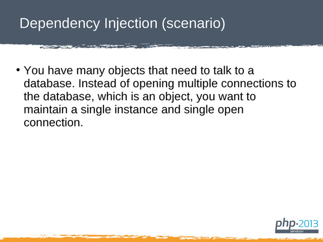 Dependency Injection (scenario)
●
You have many objects that need to talk to a
database. Instead of opening multiple connections to
the database, which is an object, you want to
maintain a single instance and single open
connection.

