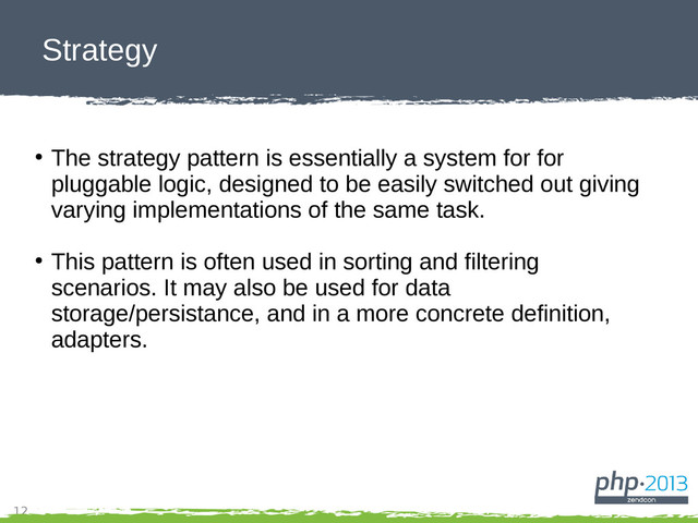 12
Strategy
●
The strategy pattern is essentially a system for for
pluggable logic, designed to be easily switched out giving
varying implementations of the same task.
●
This pattern is often used in sorting and filtering
scenarios. It may also be used for data
storage/persistance, and in a more concrete definition,
adapters.
