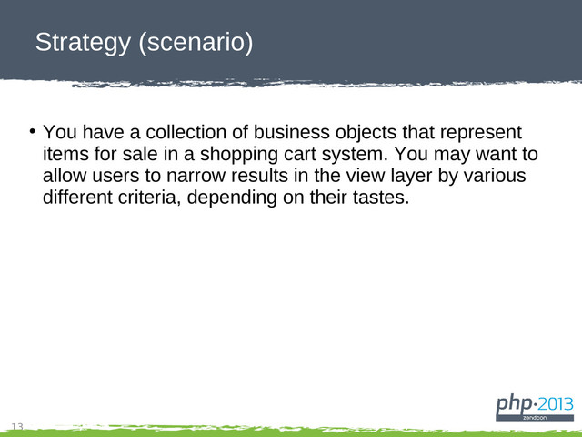 13
Strategy (scenario)
●
You have a collection of business objects that represent
items for sale in a shopping cart system. You may want to
allow users to narrow results in the view layer by various
different criteria, depending on their tastes.
