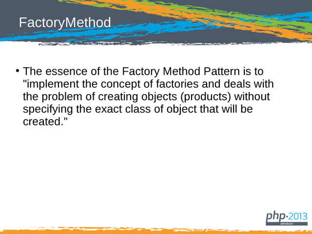 FactoryMethod
●
The essence of the Factory Method Pattern is to
"implement the concept of factories and deals with
the problem of creating objects (products) without
specifying the exact class of object that will be
created."
