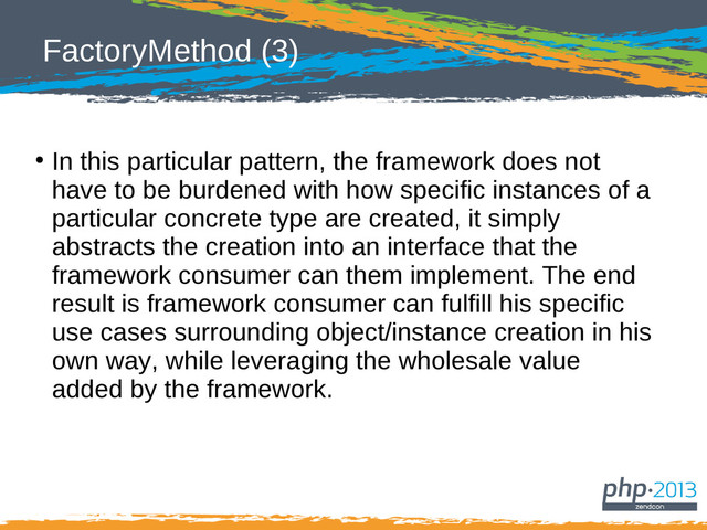 FactoryMethod (3)
●
In this particular pattern, the framework does not
have to be burdened with how specific instances of a
particular concrete type are created, it simply
abstracts the creation into an interface that the
framework consumer can them implement. The end
result is framework consumer can fulfill his specific
use cases surrounding object/instance creation in his
own way, while leveraging the wholesale value
added by the framework.
