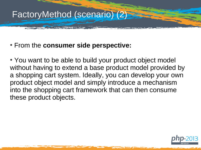 FactoryMethod (scenario) (2)
●
From the consumer side perspective:
●
You want to be able to build your product object model
without having to extend a base product model provided by
a shopping cart system. Ideally, you can develop your own
product object model and simply introduce a mechanism
into the shopping cart framework that can then consume
these product objects.
