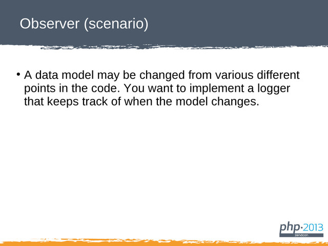 Observer (scenario)
●
A data model may be changed from various different
points in the code. You want to implement a logger
that keeps track of when the model changes.
