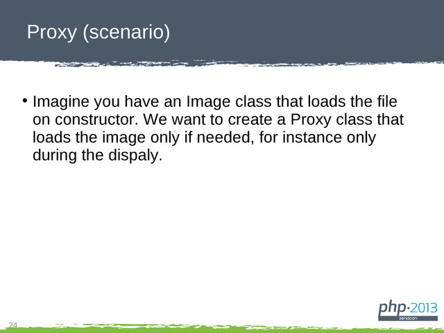 24
Proxy (scenario)
●
Imagine you have an Image class that loads the file
on constructor. We want to create a Proxy class that
loads the image only if needed, for instance only
during the dispaly.
