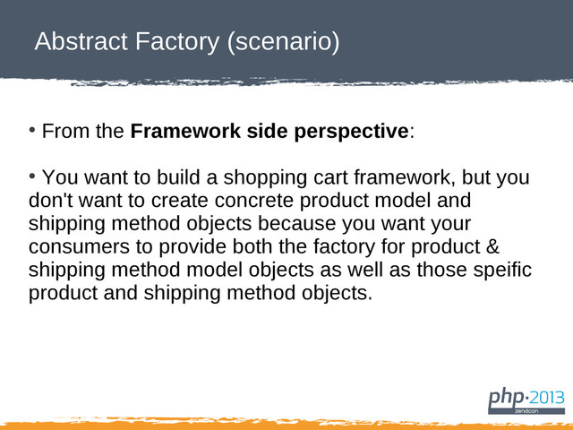 Abstract Factory (scenario)
●
From the Framework side perspective:
●
You want to build a shopping cart framework, but you
don't want to create concrete product model and
shipping method objects because you want your
consumers to provide both the factory for product &
shipping method model objects as well as those speific
product and shipping method objects.

