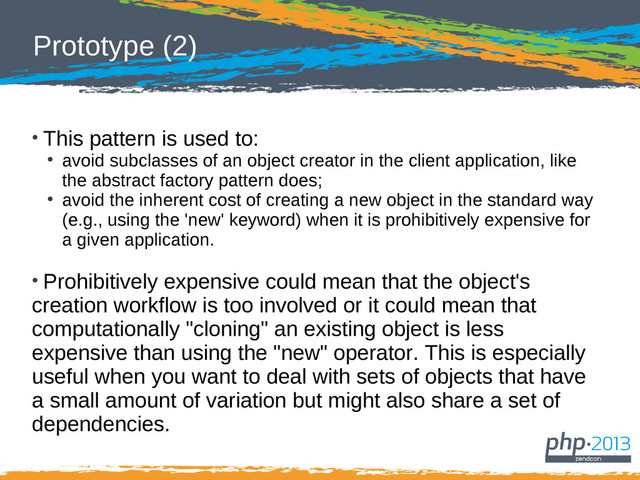 Prototype (2)
●
This pattern is used to:
●
avoid subclasses of an object creator in the client application, like
the abstract factory pattern does;
●
avoid the inherent cost of creating a new object in the standard way
(e.g., using the 'new' keyword) when it is prohibitively expensive for
a given application.
●
Prohibitively expensive could mean that the object's
creation workflow is too involved or it could mean that
computationally "cloning" an existing object is less
expensive than using the "new" operator. This is especially
useful when you want to deal with sets of objects that have
a small amount of variation but might also share a set of
dependencies.
