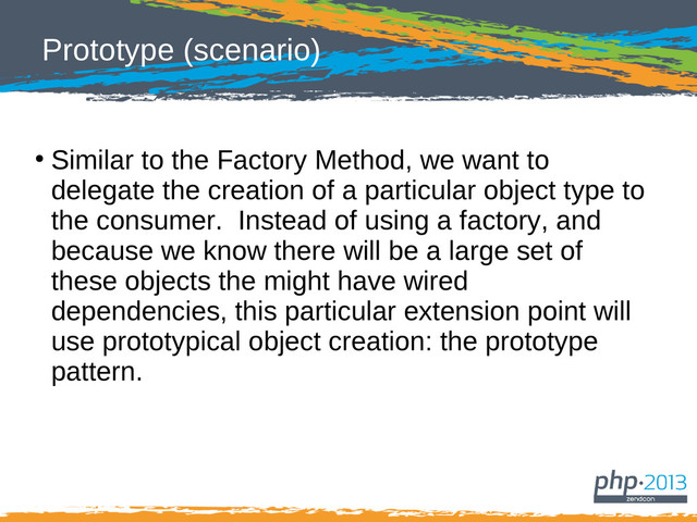 Prototype (scenario)
●
Similar to the Factory Method, we want to
delegate the creation of a particular object type to
the consumer. Instead of using a factory, and
because we know there will be a large set of
these objects the might have wired
dependencies, this particular extension point will
use prototypical object creation: the prototype
pattern.
