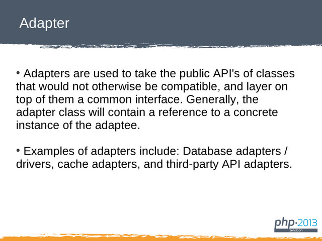 Adapter
●
Adapters are used to take the public API's of classes
that would not otherwise be compatible, and layer on
top of them a common interface. Generally, the
adapter class will contain a reference to a concrete
instance of the adaptee.
●
Examples of adapters include: Database adapters /
drivers, cache adapters, and third-party API adapters.
