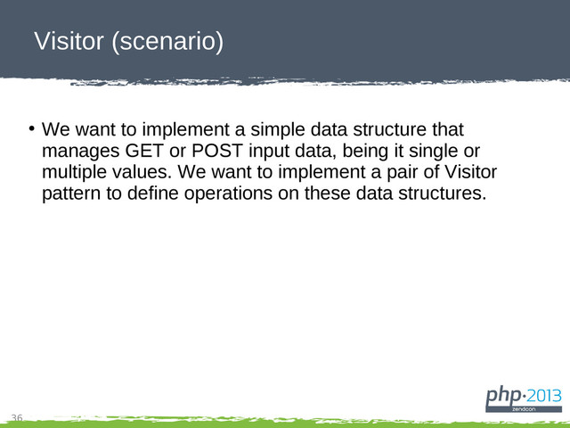 36
Visitor (scenario)
●
We want to implement a simple data structure that
manages GET or POST input data, being it single or
multiple values. We want to implement a pair of Visitor
pattern to define operations on these data structures.
