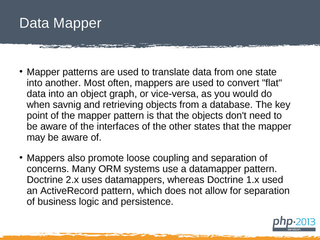 Data Mapper
●
Mapper patterns are used to translate data from one state
into another. Most often, mappers are used to convert "flat"
data into an object graph, or vice-versa, as you would do
when savnig and retrieving objects from a database. The key
point of the mapper pattern is that the objects don't need to
be aware of the interfaces of the other states that the mapper
may be aware of.
●
Mappers also promote loose coupling and separation of
concerns. Many ORM systems use a datamapper pattern.
Doctrine 2.x uses datamappers, whereas Doctrine 1.x used
an ActiveRecord pattern, which does not allow for separation
of business logic and persistence.
