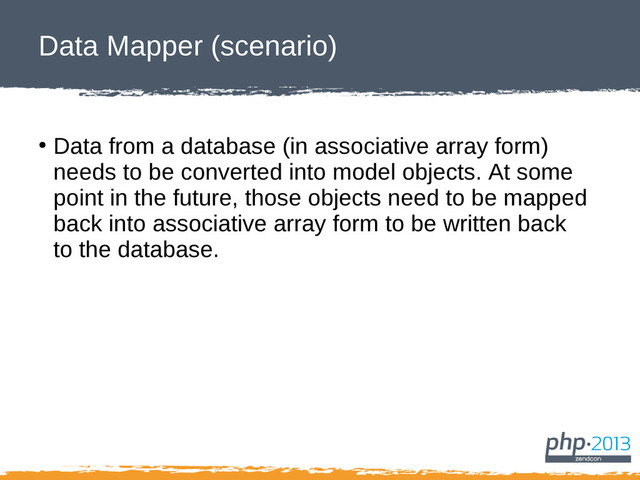 Data Mapper (scenario)
●
Data from a database (in associative array form)
needs to be converted into model objects. At some
point in the future, those objects need to be mapped
back into associative array form to be written back
to the database.
