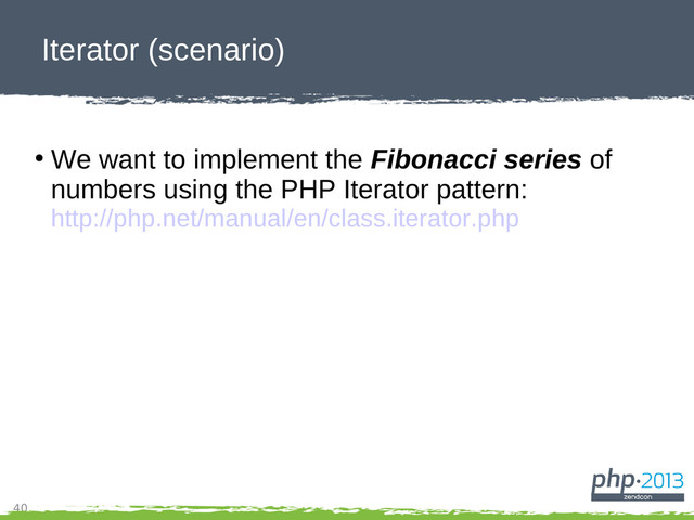 40
Iterator (scenario)
●
We want to implement the Fibonacci series of
numbers using the PHP Iterator pattern:
http://php.net/manual/en/class.iterator.php
