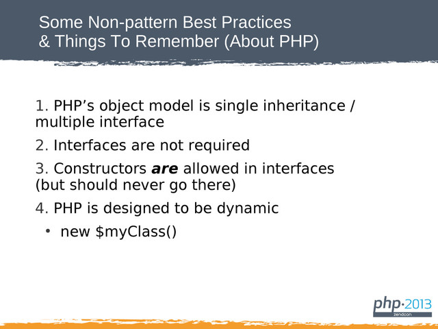 Some Non-pattern Best Practices
& Things To Remember (About PHP)
1. PHP’s object model is single inheritance /
multiple interface
2. Interfaces are not required
3. Constructors are allowed in interfaces
(but should never go there)
4. PHP is designed to be dynamic
●
new $myClass()
