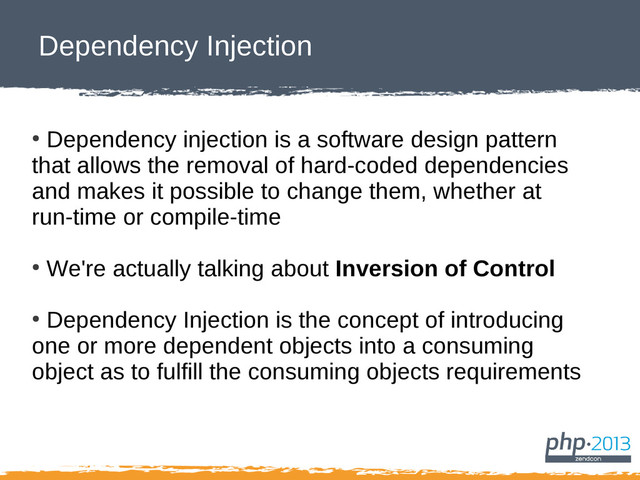 Dependency Injection
●
Dependency injection is a software design pattern
that allows the removal of hard-coded dependencies
and makes it possible to change them, whether at
run-time or compile-time
●
We're actually talking about Inversion of Control
●
Dependency Injection is the concept of introducing
one or more dependent objects into a consuming
object as to fulfill the consuming objects requirements
