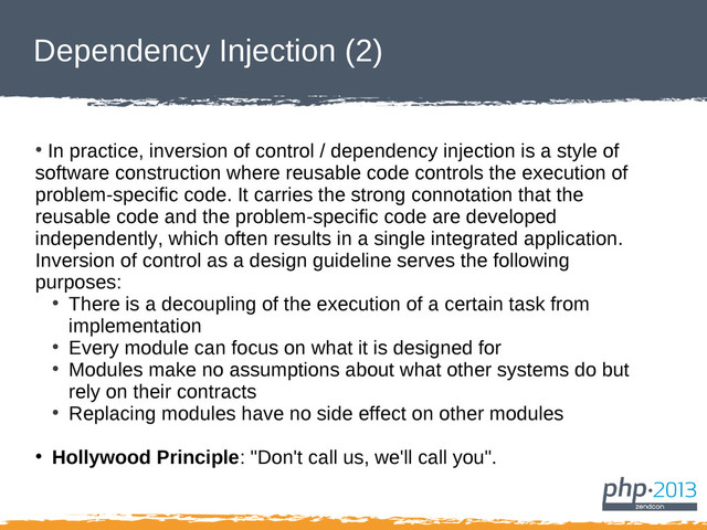 Dependency Injection (2)
●
In practice, inversion of control / dependency injection is a style of
software construction where reusable code controls the execution of
problem-specific code. It carries the strong connotation that the
reusable code and the problem-specific code are developed
independently, which often results in a single integrated application.
Inversion of control as a design guideline serves the following
purposes:
●
There is a decoupling of the execution of a certain task from
implementation
●
Every module can focus on what it is designed for
●
Modules make no assumptions about what other systems do but
rely on their contracts
●
Replacing modules have no side effect on other modules
●
Hollywood Principle: "Don't call us, we'll call you".
