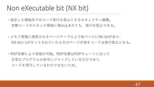 Non eXecutable bit (NX bit)
・指定した領域外でのコード実⾏を禁⽌にするセキュリティ機構。
攻撃コードがスタック領域に埋め込まれても、実⾏を阻⽌できる。
・メモリ管理に使⽤されるページテーブル上で各ページにNX bitがあり、
NX bitに1がセットされていたらそのページが指すコードは実⾏禁⽌となる。
・ROP攻撃により突破が可能。ROP攻撃はROPチェーンに沿って
正常なプログラムの命令にジャンプしているだけであり、
コードを実⾏しているわけではないため。
47
