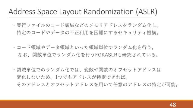 Address Space Layout Randomization (ASLR)
・実⾏ファイルのコード領域などのメモリアドレスをランダム化し、
特定のコードやデータの不正利⽤を困難にするセキュリティ機構。
・コード領域やデータ領域といった領域単位でランダム化を⾏う。
なお、関数単位でランダム化を⾏うFGKASLRも研究されている。
・領域単位でのランダム化では、変数や関数のオフセットアドレスは
変化しないため、1つでもアドレスが特定できれば、
そのアドレスとオフセットアドレスを⽤いて任意のアドレスの特定が可能。
48
