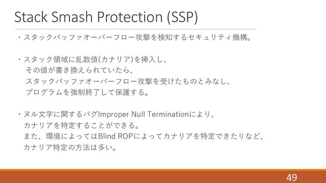Stack Smash Protection (SSP)
・スタックバッファオーバーフロー攻撃を検知するセキュリティ機構。
・スタック領域に乱数値(カナリア)を挿⼊し、
その値が書き換えられていたら、
スタックバッファオーバーフロー攻撃を受けたものとみなし、
プログラムを強制終了して保護する。
・ヌル⽂字に関するバグImproper Null Terminationにより、
カナリアを特定することができる。
また、環境によってはBlind ROPによってカナリアを特定できたりなど、
カナリア特定の⽅法は多い。
49
