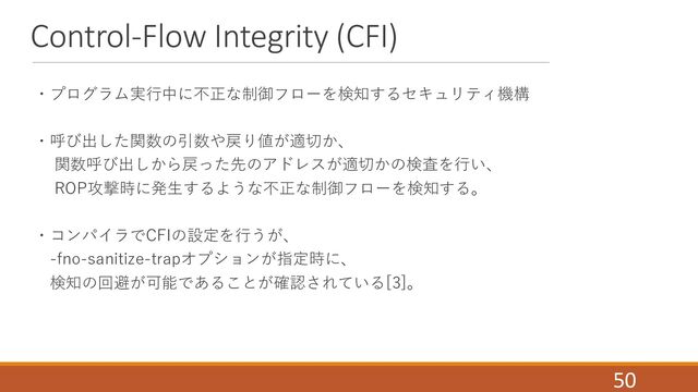 Control-Flow Integrity (CFI)
・プログラム実⾏中に不正な制御フローを検知するセキュリティ機構
・呼び出した関数の引数や戻り値が適切か、
関数呼び出しから戻った先のアドレスが適切かの検査を⾏い、
ROP攻撃時に発⽣するような不正な制御フローを検知する。
・コンパイラでCFIの設定を⾏うが、
-fno-sanitize-trapオプションが指定時に、
検知の回避が可能であることが確認されている[3]。
50
