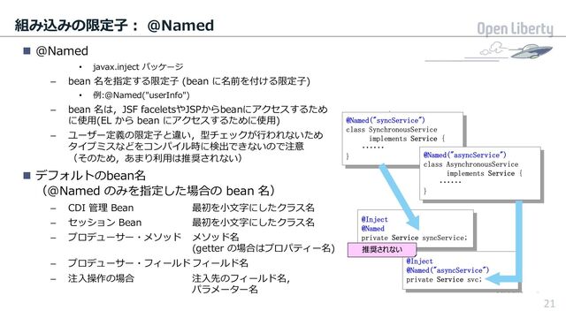 21
組み込みの限定⼦︓ @Named
n @Named
• javax.inject パッケージ
– bean 名を指定する限定⼦ (bean に名前を付ける限定⼦)
• 例:@Named("userInfo")
– bean 名は，JSF faceletsやJSPからbeanにアクセスするため
に使⽤(EL から bean にアクセスするために使⽤)
– ユーザー定義の限定⼦と違い，型チェックが⾏われないため
タイプミスなどをコンパイル時に検出できないので注意
（そのため，あまり利⽤は推奨されない）
n デフォルトのbean名
（@Named のみを指定した場合の bean 名）
– CDI 管理 Bean 最初を⼩⽂字にしたクラス名
– セッション Bean 最初を⼩⽂字にしたクラス名
– プロデューサー・メソッド メソッド名
(getter の場合はプロパティー名)
– プロデューサー・フィールドフィールド名
– 注⼊操作の場合 注⼊先のフィールド名，
パラメーター名
21
