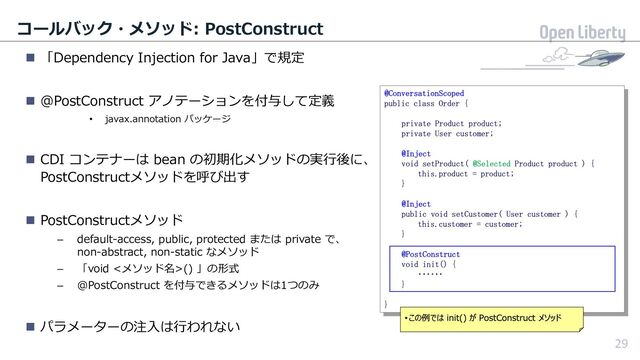 29
コールバック・メソッド: PostConstruct
n 「Dependency Injection for Java」で規定
n @PostConstruct アノテーションを付与して定義
• javax.annotation パッケージ
n CDI コンテナーは bean の初期化メソッドの実⾏後に、
PostConstructメソッドを呼び出す
n PostConstructメソッド
– default-access, public, protected または private で、
non-abstract, non-static なメソッド
– 「void <メソッド名>() 」の形式
– @PostConstruct を付与できるメソッドは1つのみ
n パラメーターの注⼊は⾏われない
29
